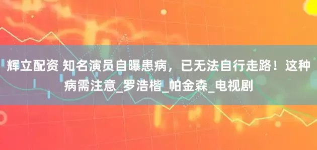 辉立配资 知名演员自曝患病，已无法自行走路！这种病需注意_罗浩楷_帕金森_电视剧