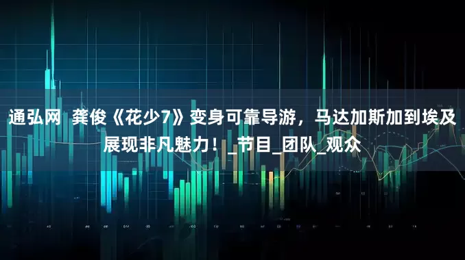 通弘网  龚俊《花少7》变身可靠导游，马达加斯加到埃及展现非凡魅力！_节目_团队_观众