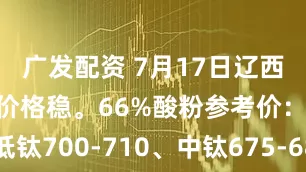 广发配资 7月17日辽西市场铁精粉价格稳。66%酸粉参考价：建平低钛700-710、中钛675-685；朝阳低钛665-675；北票中钛690-700。个别矿企挺价心态浓厚