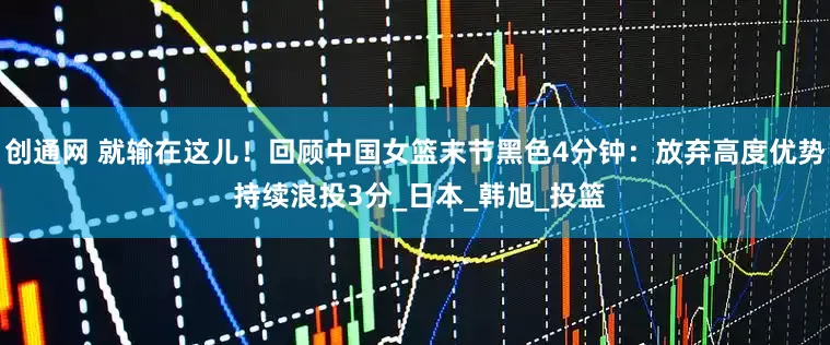 创通网 就输在这儿！回顾中国女篮末节黑色4分钟：放弃高度优势 持续浪投3分_日本_韩旭_投篮