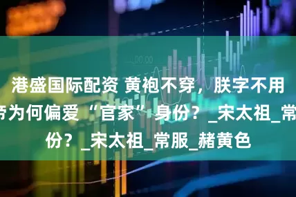 港盛国际配资 黄袍不穿，朕字不用：宋朝皇帝为何偏爱 “官家” 身份？_宋太祖_常服_赭黄色