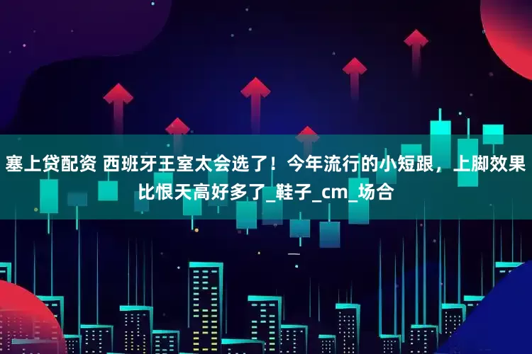 塞上贷配资 西班牙王室太会选了！今年流行的小短跟，上脚效果比恨天高好多了_鞋子_cm_场合