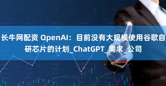 长牛网配资 OpenAI：目前没有大规模使用谷歌自研芯片的计划_ChatGPT_需求_公司