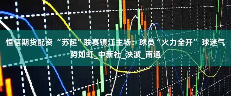恒信期货配资 “苏超”联赛镇江主场：球员“火力全开” 球迷气势如虹_中新社_泱波_南通