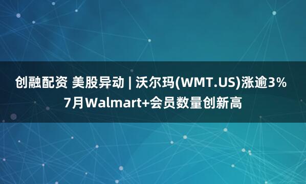 创融配资 美股异动 | 沃尔玛(WMT.US)涨逾3% 7月Walmart+会员数量创新高