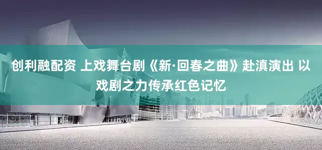 创利融配资 上戏舞台剧《新·回春之曲》赴滇演出 以戏剧之力传承红色记忆