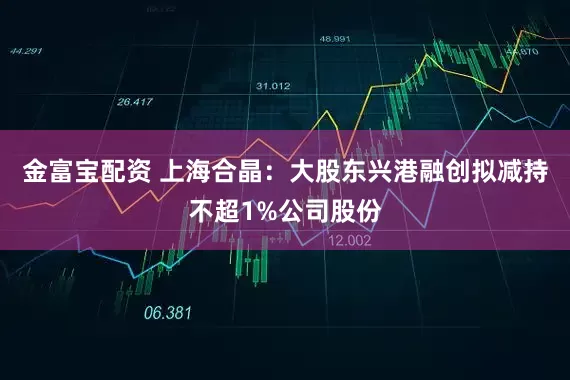 金富宝配资 上海合晶：大股东兴港融创拟减持不超1%公司股份
