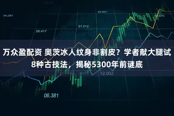 万众盈配资 奥茨冰人纹身非割皮？学者献大腿试8种古技法，揭秘5300年前谜底