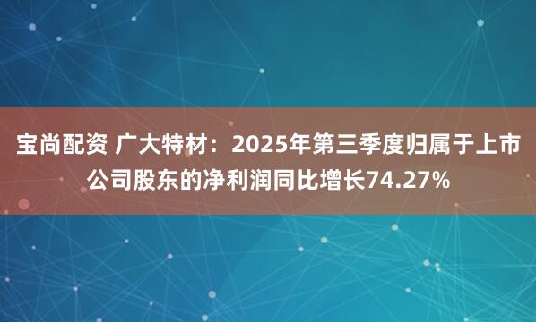 宝尚配资 广大特材：2025年第三季度归属于上市公司股东的净利润同比增长74.27%