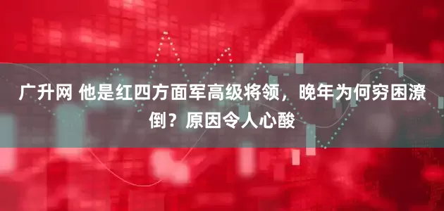 广升网 他是红四方面军高级将领，晚年为何穷困潦倒？原因令人心酸