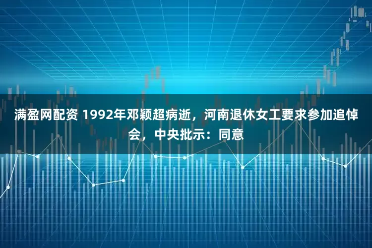 满盈网配资 1992年邓颖超病逝，河南退休女工要求参加追悼会，中央批示：同意