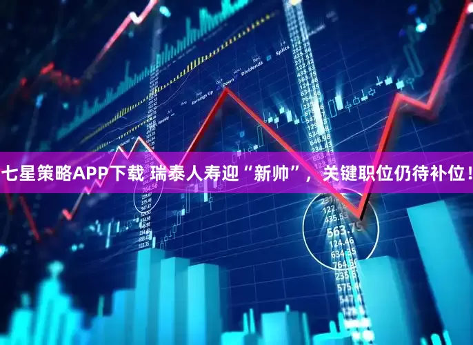 七星策略APP下载 瑞泰人寿迎“新帅”，关键职位仍待补位！