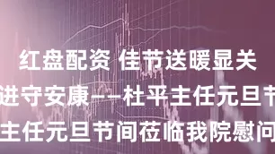 红盘配资 佳节送暖显关怀 砥砺奋进守安康——杜平主任元旦节间莅临我院慰问指导
