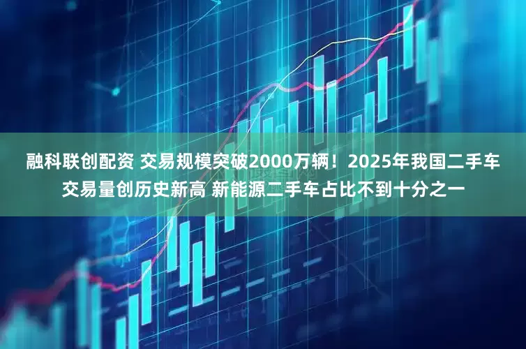 融科联创配资 交易规模突破2000万辆！2025年我国二手车交易量创历史新高 新能源二手车占比不到十分之一