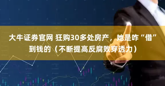 大牛证券官网 狂购30多处房产，她是咋“借”到钱的（不断提高反腐败穿透力）