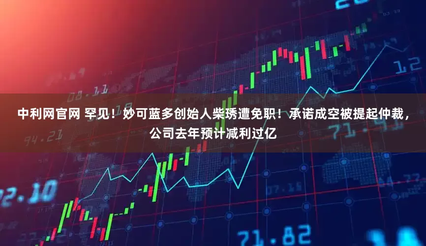 中利网官网 罕见！妙可蓝多创始人柴琇遭免职！承诺成空被提起仲裁，公司去年预计减利过亿