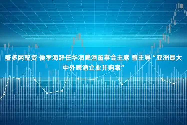 盛多网配资 侯孝海辞任华润啤酒董事会主席 曾主导“亚洲最大中外啤酒企业并购案”