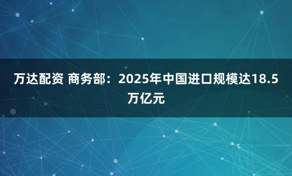 万达配资 商务部：2025年中国进口规模达18.5万亿元